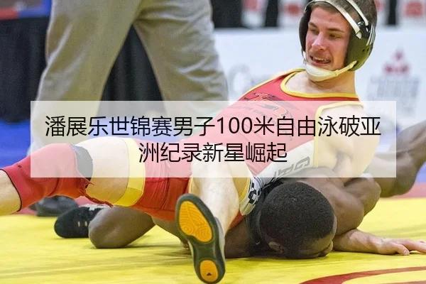 潘展乐世锦赛男子100米自由泳破亚洲纪录新星崛起